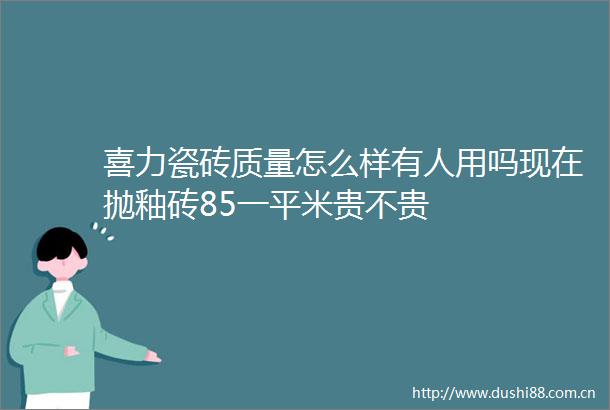 喜力瓷砖质量怎么样有人用吗现在抛釉砖85一平米贵不贵