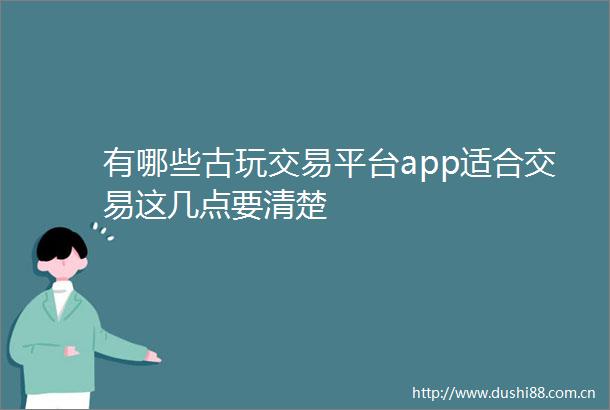 有哪些古玩交易平台app适合交易这几点要清楚