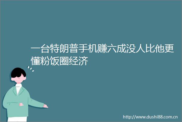 一台特朗普手机赚六成没人比他更懂粉饭圈经济