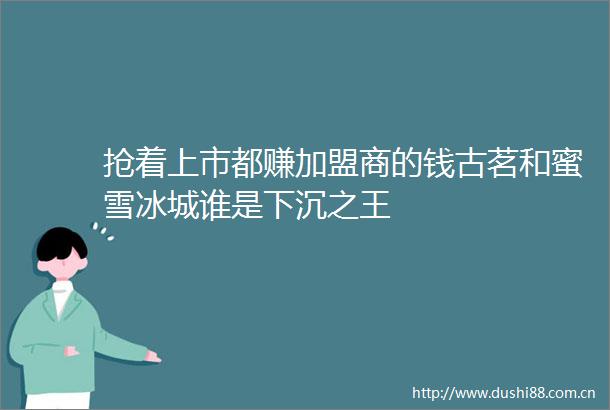 抢着上市都赚加盟商的钱古茗和蜜雪冰城谁是下沉之王