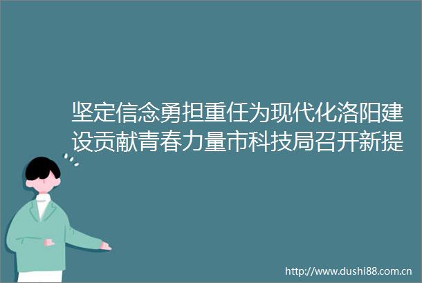 坚定信念勇担重任为现代化洛阳建设贡献青春力量市科技局召开新提拔科级暨年轻集体廉政谈话会