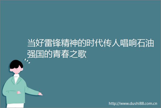 当好雷锋精神的时代传人唱响石油强国的青春之歌