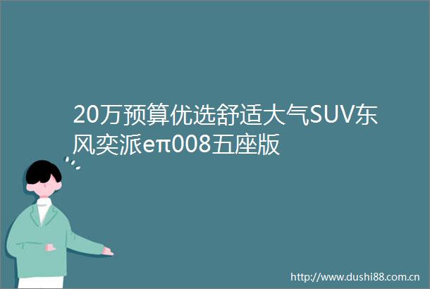 20万预算优选舒适大气SUV东风奕派eπ008五座版