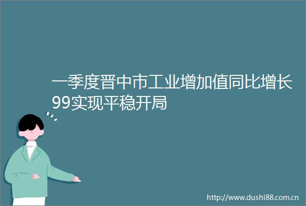 一季度晋中市工业增加值同比增长99实现平稳开局