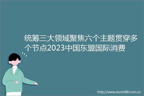 统筹三大领域聚焦六个主题贯穿多个节点2023东盟国际消费季正式启动