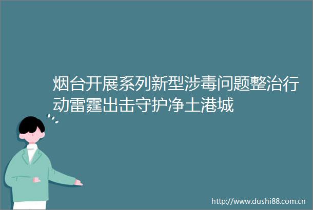 烟台开展系列新型涉毒问题整治行动雷霆出击守护净土港城