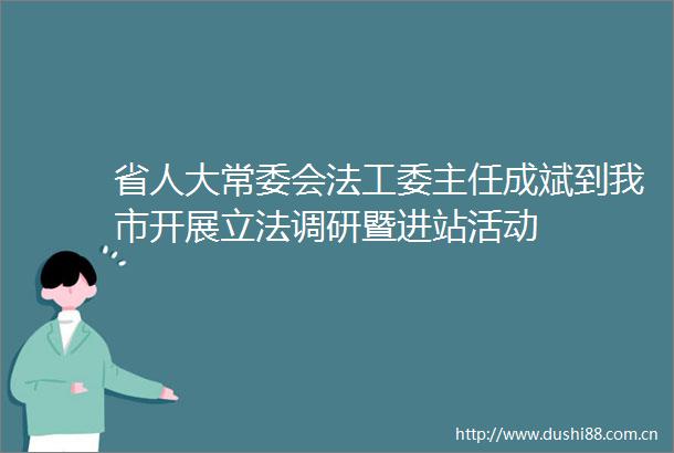 省人大常委会法工委主任成斌到我市开展立法调研暨进站活动