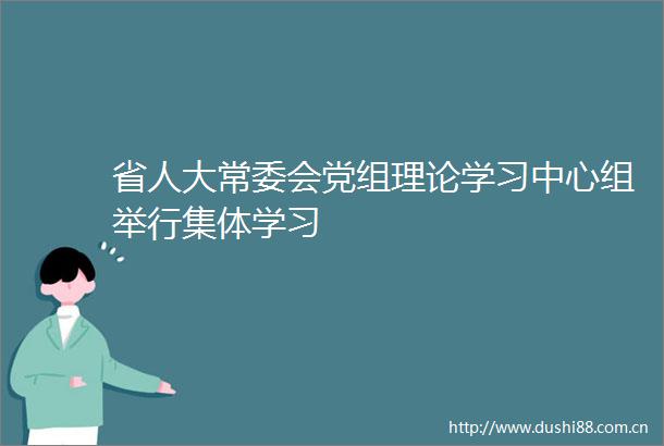 省人大常委会党组理论学习中心组举行集体学习