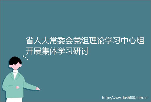 省人大常委会党组理论学习中心组开展集体学习研讨