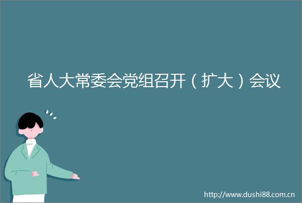 省人大常委会党组召开（扩大）会议