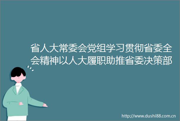 省人大常委会党组学习贯彻省委全会精神以人大履职助推省委决策部署落实落地