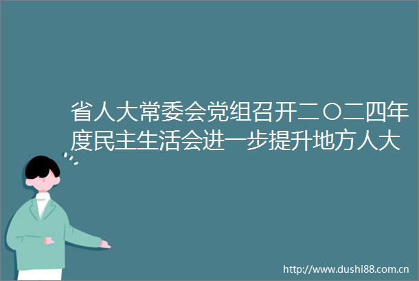 省人大常委会党组召开二〇二四年度民主生活会进一步提升地方人大工作质效更好地把制度优势转化为治理效能梁言顺主持会议并讲话