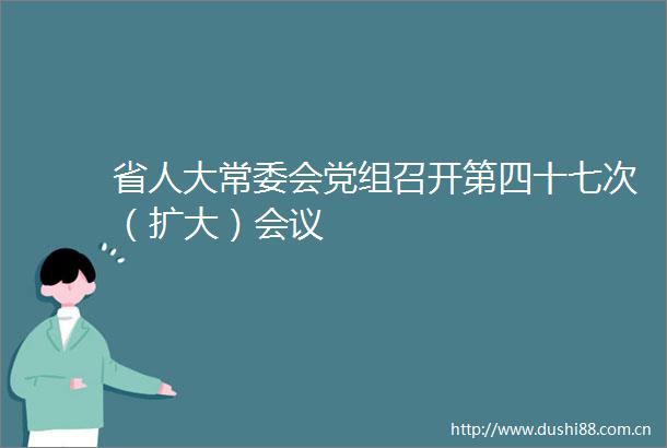 省人大常委会党组召开第四十七次（扩大）会议