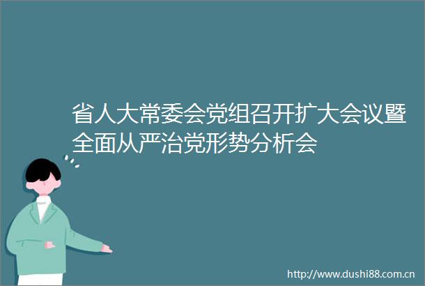 省人大常委会党组召开扩大会议暨全面从严治党形势分析会