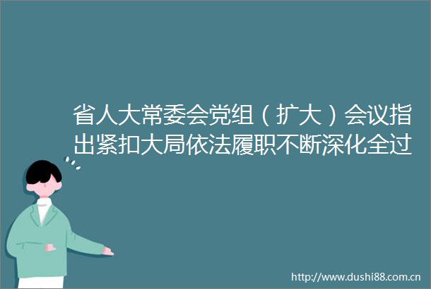 省人大常委会党组（扩大）会议指出紧扣大局依法履职不断深化全过程民主海南实践