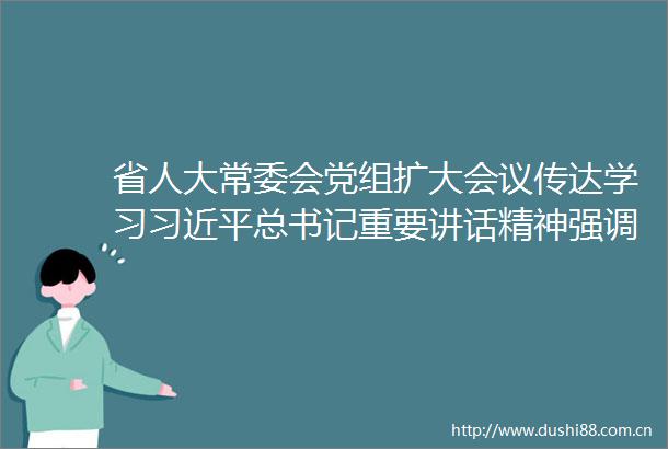 省人大常委会党组扩大会议传达学习总书记重要讲话精神强调