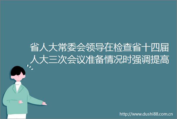 省人大常委会在检查省十四届人大三次会议准备情况时强调提高站位细化责任全力以赴确保大会顺利圆满召开