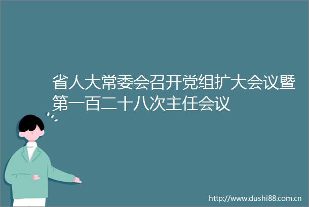 省人大常委会召开党组扩大会议暨第一百二十八次主任会议