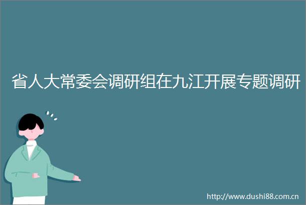 省人大常委会调研组在九江开展专题调研