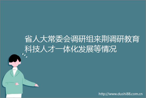 省人大常委会调研组来荆调研教育科技人才一体化发展等情况