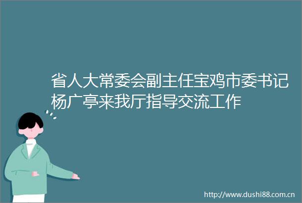 省人大常委会副主任宝鸡市委书记杨广亭来我厅指导交流工作
