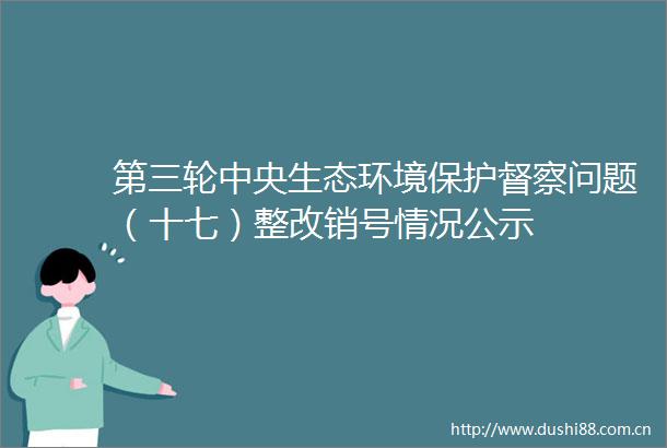 第三轮中央生态环境保护督察问题（十七）整改销号情况公示