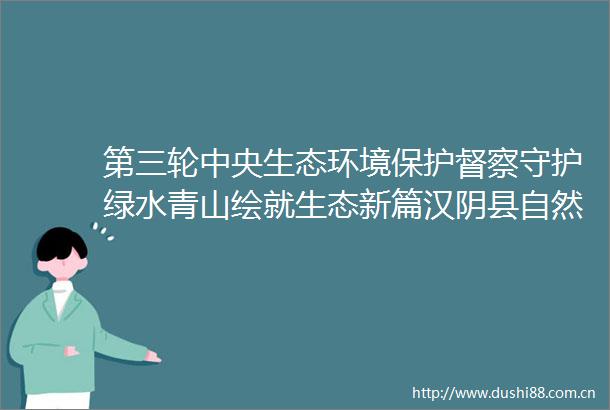 第三轮中央生态环境保护督察守护绿水青山绘就生态新篇汉阴县自然资源局筑牢生态环境保护坚实屏障