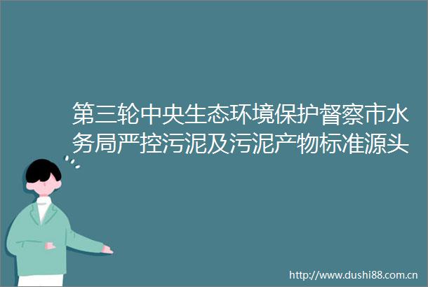 第三轮中央生态环境保护督察市水务局严控污泥及污泥产物标准源头保障污泥规范处置