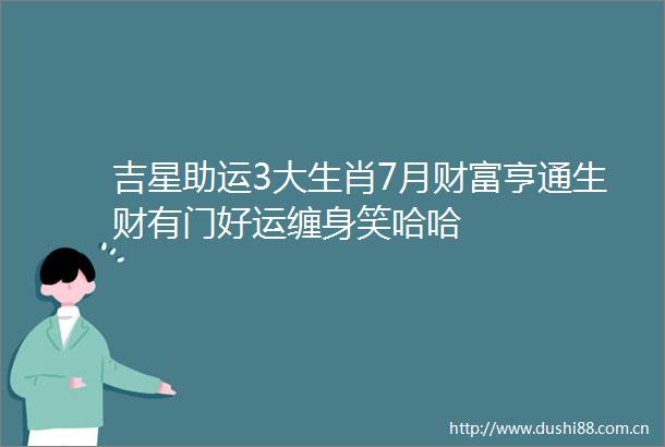 吉星助运3大生肖7月财富亨通生财有门好运缠身笑哈哈