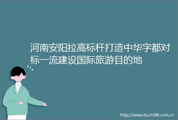 河南安阳拉高标杆打造中华字都对标一流建设国际旅游目的地