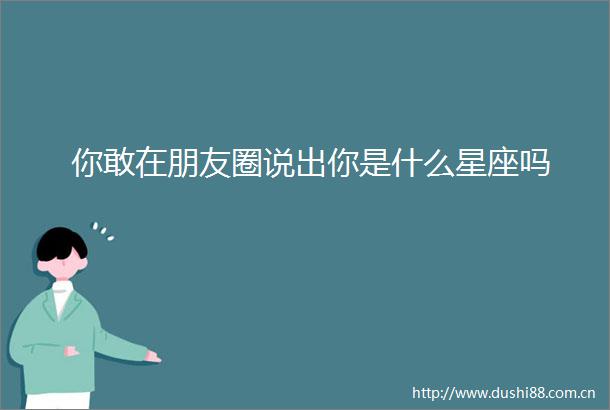 你敢在朋友圈说出你是什么星座吗