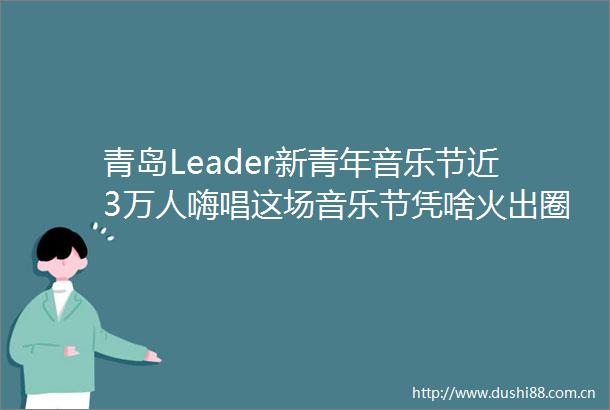 青岛Leader新青年音乐节近3万人嗨唱这场音乐节凭啥火出圈