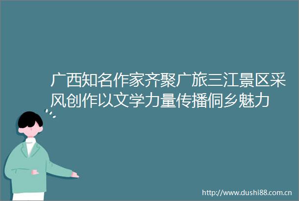 广西知名作家齐聚广旅三江景区采风创作以文学力量传播侗乡魅力