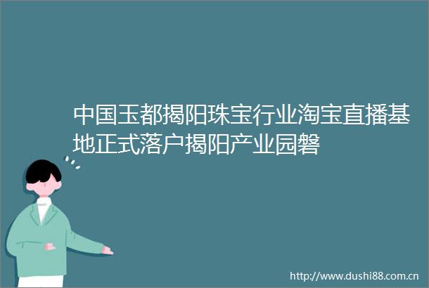玉都揭阳珠宝行业淘宝直播基地正式落户揭阳产业园磐