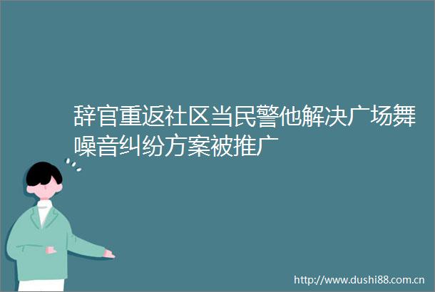 辞官重返社区当他解决广场舞噪音方案被推广