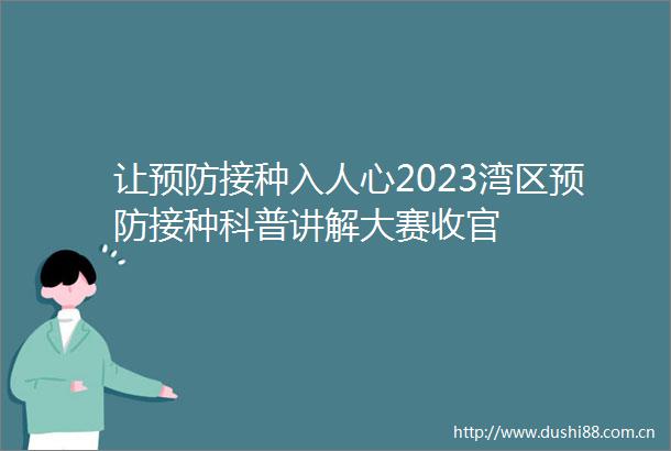 让预防接种入人心2023湾区预防接种科普讲解大赛收官