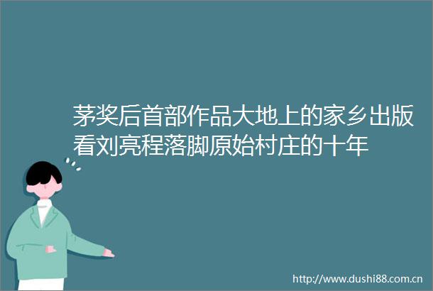 茅奖后首部作品大地上的家乡出版看刘亮程落脚原始村庄的十年