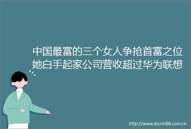 最富的三个女人争抢首富之位她白手起家公司营收超过华为联想
