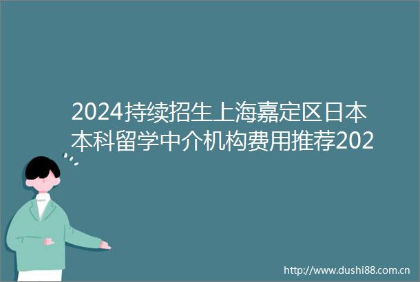 2024持续招生上海嘉定区本科留学中介机构费用推荐2024top本科留学中介机构口碑一览