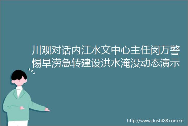 川观对话内江水文中心主任闵万警惕旱涝急转建设洪水淹没动态演示系统