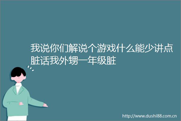 我说你们解说个游戏什么能少讲点脏话我外甥一年级脏