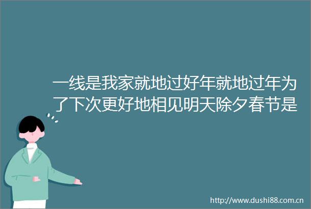 一线是我家就地过好年就地过年为了下次更好地相见明天除夕春节是人最重要的传统节日但这个春节有点不一样疫