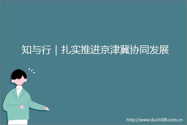 知与行｜扎实推进京津冀协同发展