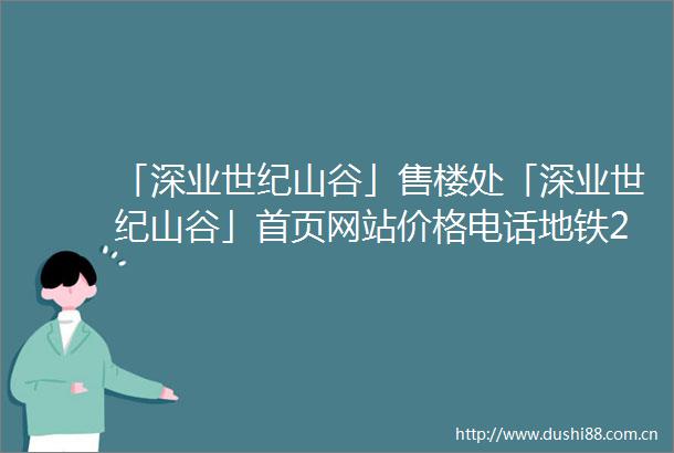 「深业世纪山谷」售楼处「深业世纪山谷」首页网站价格电话地铁2025规划图最新消息楼盘详情户型图预约营销中心