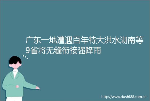广东一地遭遇百年特大洪水湖南等9省将无缝衔接强降雨
