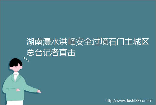 湖南澧水洪峰安全过境石门主城区总台记者直击