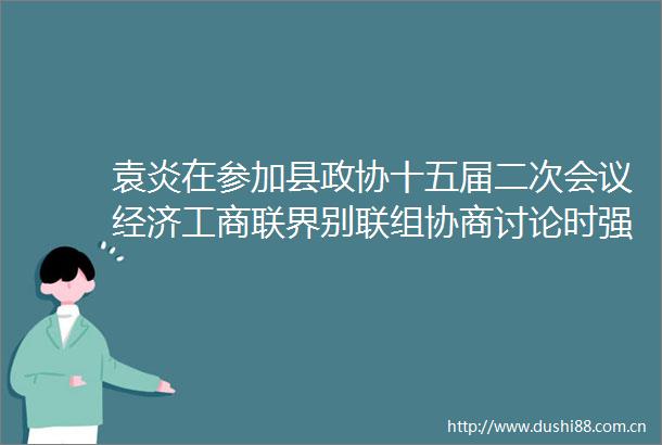 袁炎在参加县政协十五届二次会议经济工商联界别联组协商讨论时强调在奋力建设革命老区高质量发展示范先行区中作示范当表率