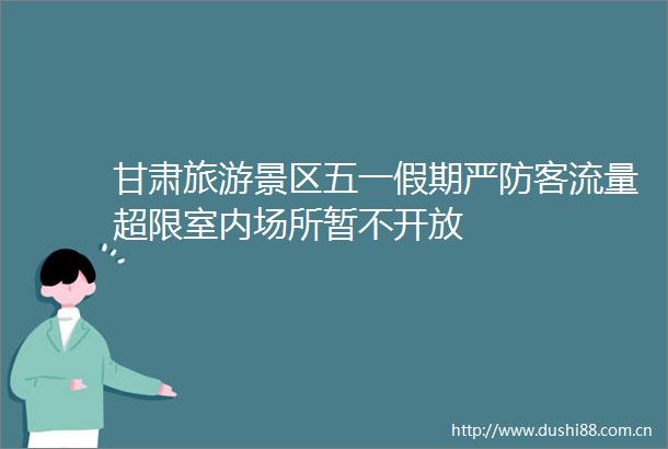 甘肃旅游景区五一假期严防客流量超限室内场所暂不开放
