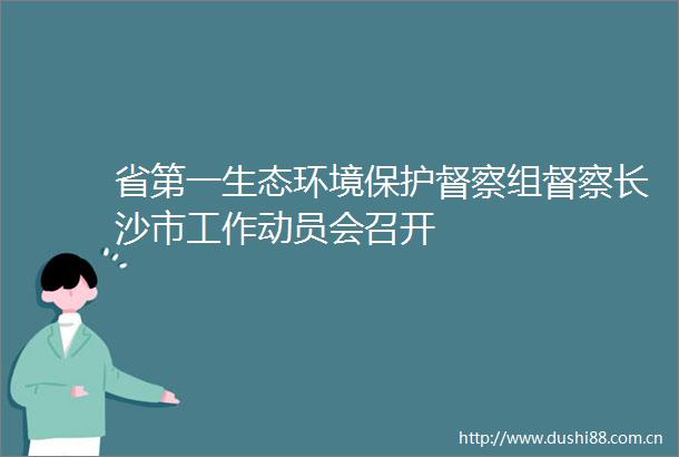 省第一生态环境保护督察组督察长沙市工作动员会召开