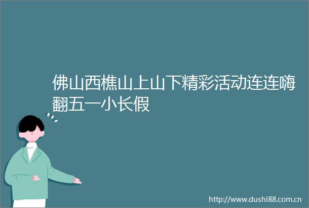 佛山西樵山上山下精彩活动连连嗨翻五一小长假